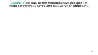 40 
Задача: Показать детям многообразие ресурсов и инфраструктуры, которыми они могут оперировать  