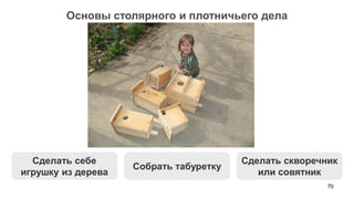 70 
Основы столярного и плотничьего дела 
Собрать табуретку 
Сделать себе игрушку из дерева 
Сделать скворечник или совятник  