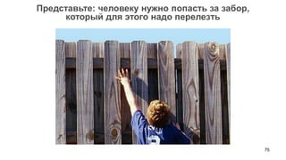 75 
Представьте: человеку нужно попасть за забор, 
который для этого надо перелезть  