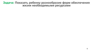 9 
Задача: Показать ребенку разнообразие форм обеспечения жизни необходимыми ресурсами  