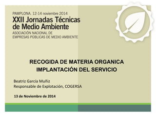 RECOGIDA DE MATERIA ORGANICA 
IMPLANTACIÓN DEL SERVICIO 
Beatriz García Muñiz 
Responsable de Explotación, COGERSA 
13 de Noviembre de 2014 
 