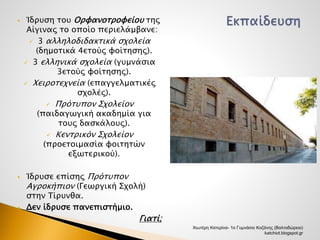  Ίδρυση του Ορφανοτροφείου της 
Αίγινας το οποίο περιελάμβανε: 
 3 αλληλοδιδακτικά σχολεία 
(δημοτικά 4ετούς φοίτησης). 
 3 ελληνικά σχολεία (γυμνάσια 
3ετούς φοίτησης). 
 Χειροτεχνεία (επαγγελματικές 
σχολές). 
 Πρότυπον Σχολείον 
(παιδαγωγική ακαδημία για 
τους δασκάλους). 
 Κεντρικόν Σχολείον 
(προετοιμασία φοιτητών 
εξωτερικού). 
 Ίδρυσε επίσης Πρότυπον 
Αγροκήπιον (Γεωργική Σχολή) 
στην Τίρυνθα. 
 Δεν ίδρυσε πανεπιστήμιο. 
Γιατί; 
Χιωτέρη Κατερίνα- 1ο Γυμνάσιο Κοζάνης (Βαλταδώρειο) 
katchiot.blogspot.gr 
 