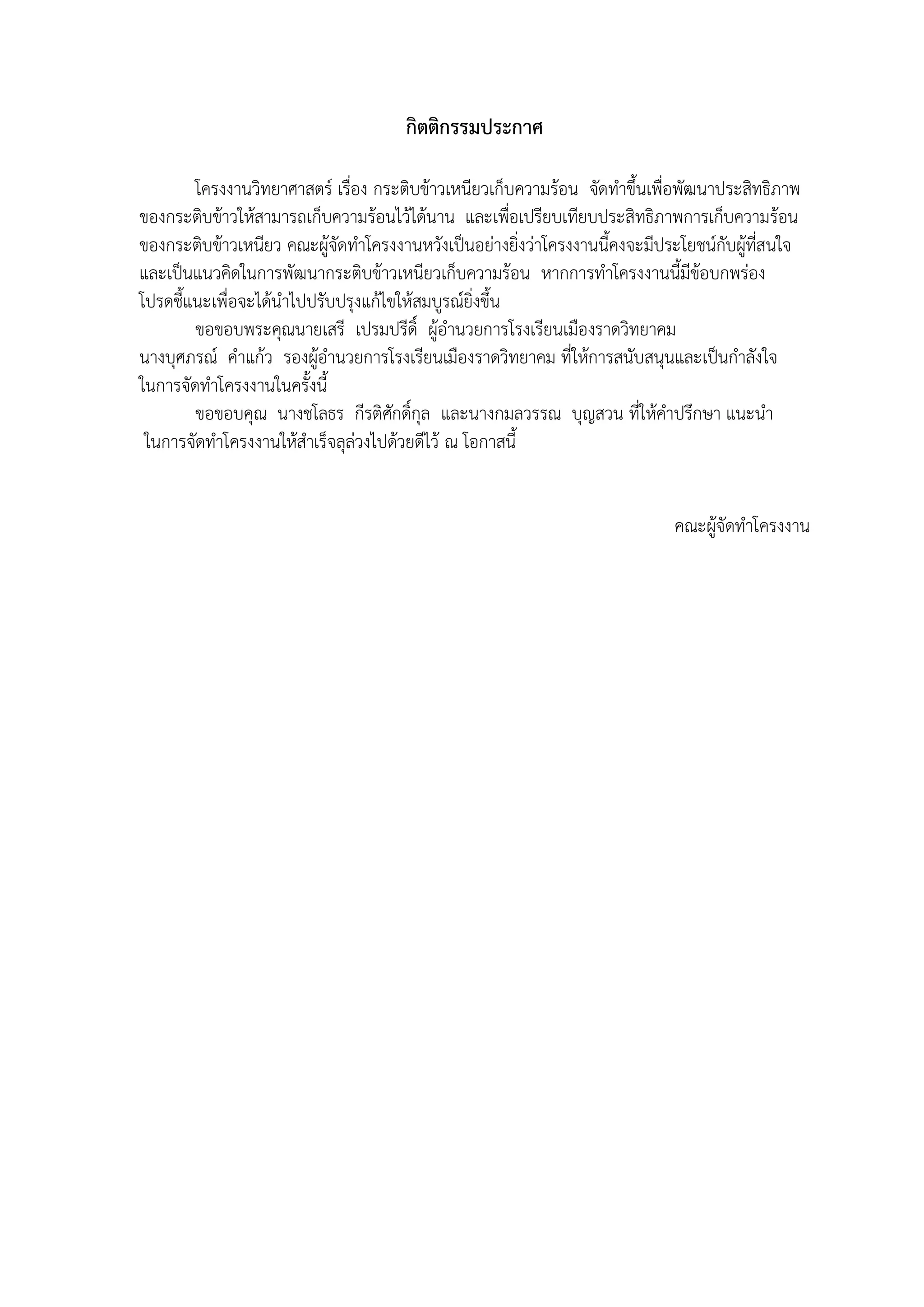 22 
กิตติกรรมประกาศ 
โครงงานวิทยาศาสตร์ เรื่อง กระติบข้าวเหนียวเก็บความร้อน จัดทำขึ้นเพื่อพัฒนาประสิทธิภาพ ของกระติบข้าวให้สามารถเก็บความร้อนไว้ได้นาน และเพื่อเปรียบเทียบประสิทธิภาพการเก็บความร้อน ของกระติบข้าวเหนียว คณะผู้จัดทำโครงงานหวังเป็นอย่างยิ่งว่าโครงงานนี้คงจะมีประโยชน์กับผู้ที่สนใจ และเป็นแนวคิดในการพัฒนากระติบข้าวเหนียวเก็บความร้อน หากการทำโครงงานนี้มีข้อบกพร่อง 
โปรดชี้แนะเพื่อจะได้นำไปปรับปรุงแก้ไขให้สมบูรณ์ยิ่งขึ้น 
ขอขอบพระคุณนายเสรี เปรมปรีดิ์ ผู้อำนวยการโรงเรียนเมืองราดวิทยาคม 
นางบุศภรณ์ คำแก้ว รองผู้อำนวยการโรงเรียนเมืองราดวิทยาคม ที่ให้การสนับสนุนและเป็นกำลังใจ 
ในการจัดทำโครงงานในครั้งนี้ 
ขอขอบคุณ นางชโลธร กีรติศักดิ์กุล และนางกมลวรรณ บุญสวน ที่ให้คำปรึกษา แนะนำ 
ในการจัดทำโครงงานให้สำเร็จลุล่วงไปด้วยดีไว้ ณ โอกาสนี้ 
คณะผู้จัดทำโครงงาน 
 