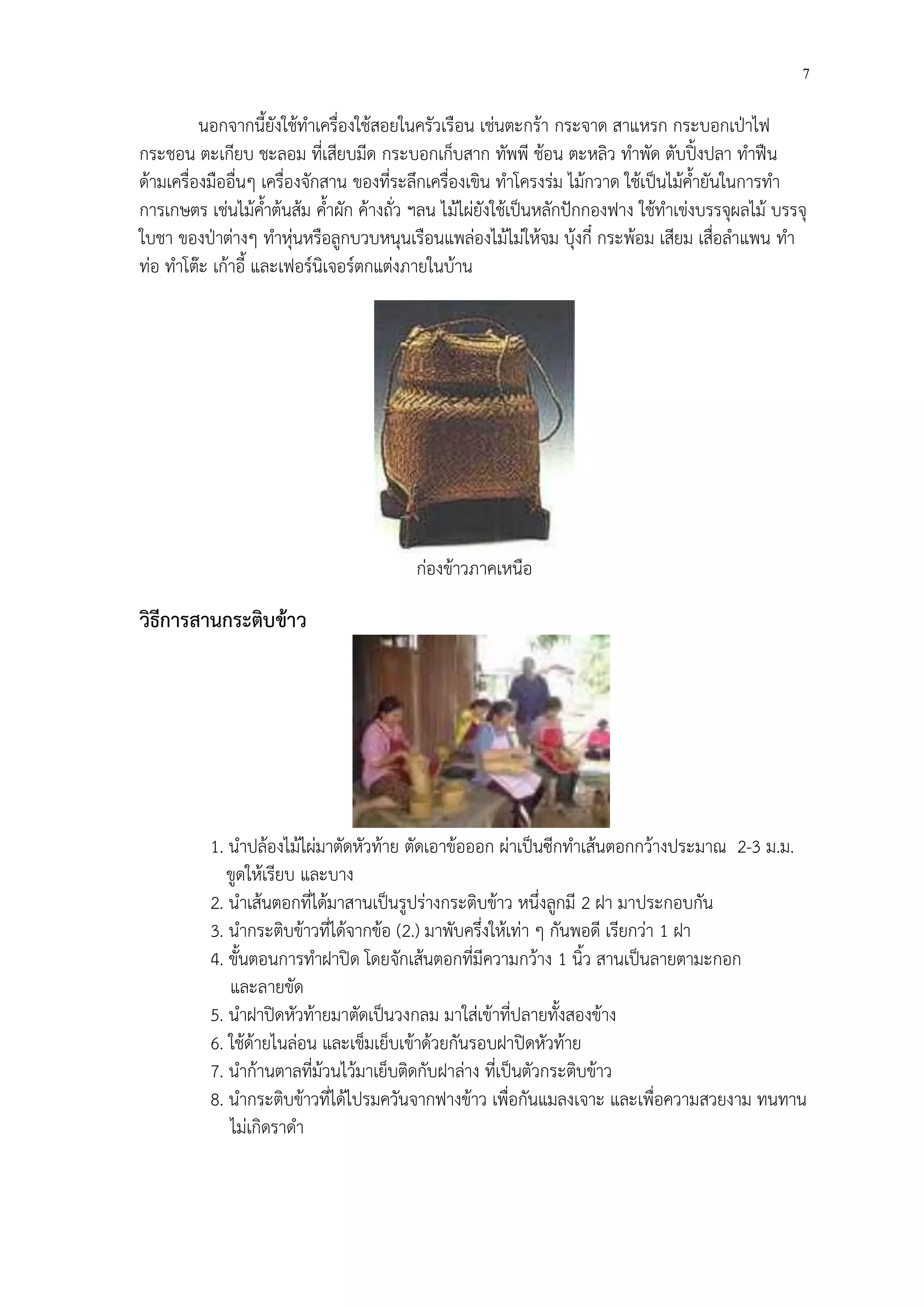 7 
นอกจากนี้ยังใช้ทำเครื่องใช้สอยในครัวเรือน เช่นตะกร้า กระจาด สาแหรก กระบอกเปุาไฟ กระชอน ตะเกียบ ชะลอม ที่เสียบมีด กระบอกเก็บสาก ทัพพี ช้อน ตะหลิว ทำพัด ตับปิ้งปลา ทำฟืน ด้ามเครื่องมืออื่นๆ เครื่องจักสาน ของที่ระลึกเครื่องเขิน ทำโครงร่ม ไม้กวาด ใช้เป็นไม้ค้ำยันในการทำ การเกษตร เช่นไม้ค้ำต้นส้ม ค้ำผัก ค้างถั่ว ฯลน ไม้ไผ่ยังใช้เป็นหลักปักกองฟาง ใช้ทำเข่งบรรจุผลไม้ บรรจุ ใบชา ของปุาต่างๆ ทำหุ่นหรือลูกบวบหนุนเรือนแพล่องไม้ไม่ให้จม บุ้งกี๋ กระพ้อม เสียม เสื่อลำแพน ทำ ท่อ ทำโต๊ะ เก้าอี้ และเฟอร์นิเจอร์ตกแต่งภายในบ้าน 
ก่องข้าวภาคเหนือ 
วิธีการสานกระติบข้าว 
1. นำปล้องไม้ไผ่มาตัดหัวท้าย ตัดเอาข้อออก ผ่าเป็นซีกทำเส้นตอกกว้างประมาณ 2-3 ม.ม. 
ขูดให้เรียบ และบาง 
2. นำเส้นตอกที่ได้มาสานเป็นรูปร่างกระติบข้าว หนึ่งลูกมี 2 ฝา มาประกอบกัน 
3. นำกระติบข้าวที่ได้จากข้อ (2.) มาพับครึ่งให้เท่า ๆ กันพอดี เรียกว่า 1 ฝา 
4. ขั้นตอนการทำฝาปิด โดยจักเส้นตอกที่มีความกว้าง 1 นิ้ว สานเป็นลายตามะกอก 
และลายขัด 
5. นำฝาปิดหัวท้ายมาตัดเป็นวงกลม มาใส่เข้าที่ปลายทั้งสองข้าง 
6. ใช้ด้ายไนล่อน และเข็มเย็บเข้าด้วยกันรอบฝาปิดหัวท้าย 
7. นำก้านตาลที่ม้วนไว้มาเย็บติดกับฝาล่าง ที่เป็นตัวกระติบข้าว 
8. นำกระติบข้าวที่ได้ไปรมควันจากฟางข้าว เพื่อกันแมลงเจาะ และเพื่อความสวยงาม ทนทาน 
ไม่เกิดราดำ 
 