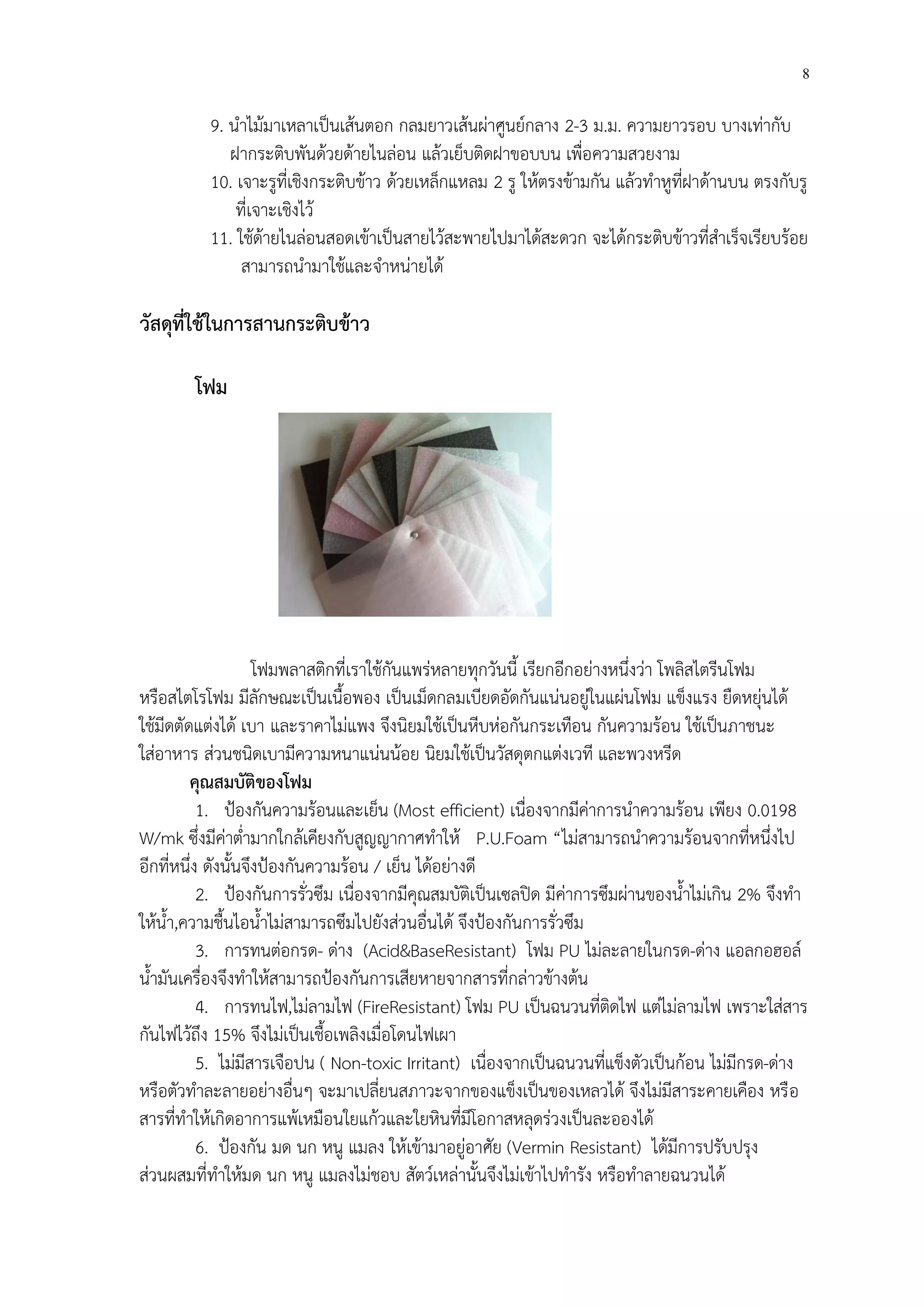 8 
9. นำไม้มาเหลาเป็นเส้นตอก กลมยาวเส้นผ่าศูนย์กลาง 2-3 ม.ม. ความยาวรอบ บางเท่ากับ 
ฝากระติบพันด้วยด้ายไนล่อน แล้วเย็บติดฝาขอบบน เพื่อความสวยงาม 
10. เจาะรูที่เชิงกระติบข้าว ด้วยเหล็กแหลม 2 รู ให้ตรงข้ามกัน แล้วทำหูที่ฝาด้านบน ตรงกับรู 
ที่เจาะเชิงไว้ 
11. ใช้ด้ายไนล่อนสอดเข้าเป็นสายไว้สะพายไปมาได้สะดวก จะได้กระติบข้าวที่สำเร็จเรียบร้อย 
สามารถนำมาใช้และจำหน่ายได้ 
วัสดุที่ใช้ในการสานกระติบข้าว 
โฟม 
โฟมพลาสติกที่เราใช้กันแพร่หลายทุกวันนี้ เรียกอีกอย่างหนึ่งว่า โพลิสไตรีนโฟม 
หรือสไตโรโฟม มีลักษณะเป็นเนื้อพอง เป็นเม็ดกลมเบียดอัดกันแน่นอยู่ในแผ่นโฟม แข็งแรง ยืดหยุ่นได้ 
ใช้มีดตัดแต่งได้ เบา และราคาไม่แพง จึงนิยมใช้เป็นหีบห่อกันกระเทือน กันความร้อน ใช้เป็นภาชนะ 
ใส่อาหาร ส่วนชนิดเบามีความหนาแน่นน้อย นิยมใช้เป็นวัสดุตกแต่งเวที และพวงหรีด 
คุณสมบัติของโฟม 
1. ปูองกันความร้อนและเย็น (Most efficient) เนื่องจากมีค่าการนำความร้อน เพียง 0.0198 W/mk ซึ่งมีค่าต่ำมากใกล้เคียงกับสูญญากาศทำให้ P.U.Foam “ไม่สามารถนำความร้อนจากที่หนึ่งไป อีกที่หนึ่ง ดังนั้นจึงปูองกันความร้อน / เย็น ได้อย่างดี 
2. ปูองกันการรั่วซึม เนื่องจากมีคุณสมบัติเป็นเซลปิด มีค่าการซึมผ่านของน้ำไม่เกิน 2% จึงทำ ให้น้ำ,ความชื้นไอน้ำไม่สามารถซึมไปยังส่วนอื่นได้ จึงปูองกันการรั่วซึม 
3. การทนต่อกรด- ด่าง (Acid&BaseResistant) โฟม PU ไม่ละลายในกรด-ด่าง แอลกอฮอล์ น้ำมันเครื่องจึงทำให้สามารถปูองกันการเสียหายจากสารที่กล่าวข้างต้น 
4. การทนไฟ,ไม่ลามไฟ (FireResistant) โฟม PU เป็นฉนวนที่ติดไฟ แต่ไม่ลามไฟ เพราะใส่สาร กันไฟไว้ถึง 15% จึงไม่เป็นเชื้อเพลิงเมื่อโดนไฟเผา 
5. ไม่มีสารเจือปน ( Non-toxic Irritant) เนื่องจากเป็นฉนวนที่แข็งตัวเป็นก้อน ไม่มีกรด-ด่าง หรือตัวทำละลายอย่างอื่นๆ จะมาเปลี่ยนสภาวะจากของแข็งเป็นของเหลวได้ จึงไม่มีสาระคายเคือง หรือ สารที่ทำให้เกิดอาการแพ้เหมือนใยแก้วและใยหินที่มีโอกาสหลุดร่วงเป็นละอองได้ 
6. ปูองกัน มด นก หนู แมลง ให้เข้ามาอยู่อาศัย (Vermin Resistant) ได้มีการปรับปรุง ส่วนผสมที่ทำให้มด นก หนู แมลงไม่ชอบ สัตว์เหล่านั้นจึงไม่เข้าไปทำรัง หรือทำลายฉนวนได้  