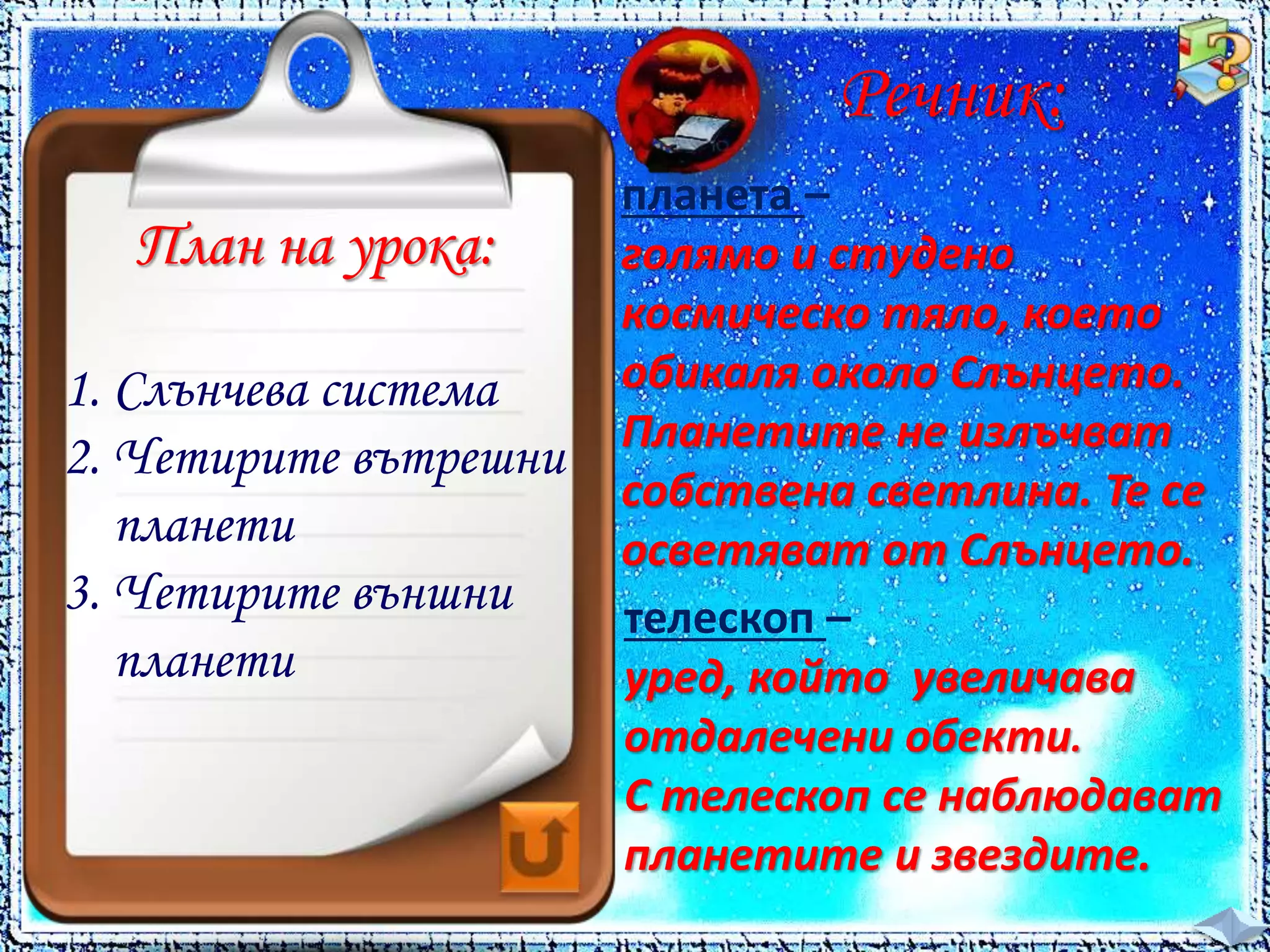 Речник: 
планета – 
голямо и студено 
космическо тяло, което 
обикаля около Слънцето. 
Планетите не излъчват 
собствена светлина. Те се 
осветяват от Слънцето. 
телескоп – 
уред, който увеличава 
отдалечени обекти. 
С телескоп се наблюдават 
планетите и звездите. 
План на урока: 
1. Слънчева система 
2. Четирите вътрешни 
планети 
3. Четирите външни 
планети 
