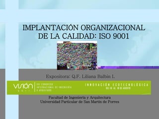 Facultad de Ingeniería y Arquitectura 
Universidad Particular de San Martín de Porres 
IMPLANTACIÓN ORGANIZACIONAL DE LA CALIDAD: ISO 9001 
Expositora: Q.F. Liliana Balbin I.  