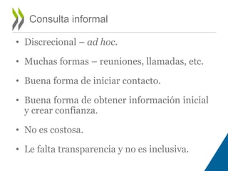 Consulta informal 
• Discrecional – ad hoc. 
• Muchas formas – reuniones, llamadas, etc. 
• Buena forma de iniciar contacto. 
• Buena forma de obtener información inicial 
y crear confianza. 
• No es costosa. 
• Le falta transparencia y no es inclusiva. 
 