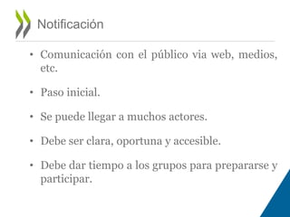 Notificación 
• Comunicación con el público via web, medios, 
etc. 
• Paso inicial. 
• Se puede llegar a muchos actores. 
• Debe ser clara, oportuna y accesible. 
• Debe dar tiempo a los grupos para prepararse y 
participar. 
 