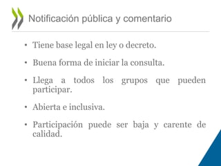 Notificación pública y comentario 
• Tiene base legal en ley o decreto. 
• Buena forma de iniciar la consulta. 
• Llega a todos los grupos que pueden 
participar. 
• Abierta e inclusiva. 
• Participación puede ser baja y carente de 
calidad. 
 