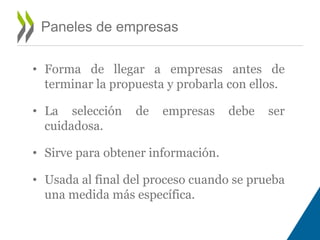 Paneles de empresas 
• Forma de llegar a empresas antes de 
terminar la propuesta y probarla con ellos. 
• La selección de empresas debe ser 
cuidadosa. 
• Sirve para obtener información. 
• Usada al final del proceso cuando se prueba 
una medida más específica. 
 