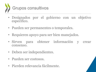 Grupos consultivos 
• Designados por el gobierno con un objetivo 
específico. 
• Pueden ser permanentes o temporales. 
• Requieren apoyo para ser bien manejados. 
• Sirven para obtener información y crear 
consenso. 
• Deben ser independientes. 
• Pueden ser costosos. 
• Pierden relevancia fácilmente. 
 