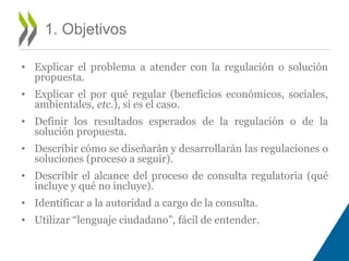 • Explicar el problema a atender con la regulación o solución 
propuesta. 
• Explicar el por qué regular (beneficios económicos, sociales, 
ambientales, etc.), si es el caso. 
• Definir los resultados esperados de la regulación o de la 
solución propuesta. 
• Describir cómo se diseñarán y desarrollarán las regulaciones o 
soluciones (proceso a seguir). 
• Describir el alcance del proceso de consulta regulatoria (qué 
incluye y qué no incluye). 
• Identificar a la autoridad a cargo de la consulta. 
• Utilizar “lenguaje ciudadano”, fácil de entender. 
1. Objetivos 
 