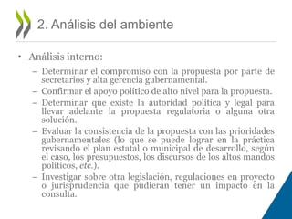 • Análisis interno: 
– Determinar el compromiso con la propuesta por parte de 
secretarios y alta gerencia gubernamental. 
– Confirmar el apoyo político de alto nivel para la propuesta. 
– Determinar que existe la autoridad política y legal para 
llevar adelante la propuesta regulatoria o alguna otra 
solución. 
– Evaluar la consistencia de la propuesta con las prioridades 
gubernamentales (lo que se puede lograr en la práctica 
revisando el plan estatal o municipal de desarrollo, según 
el caso, los presupuestos, los discursos de los altos mandos 
políticos, etc.). 
– Investigar sobre otra legislación, regulaciones en proyecto 
o jurisprudencia que pudieran tener un impacto en la 
consulta. 
2. Análisis del ambiente 
 