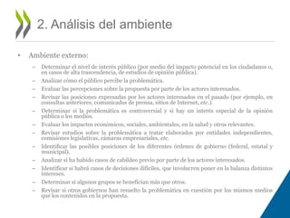 • Ambiente externo: 
– Determinar el nivel de interés público (por medio del impacto potencial en los ciudadanos o, 
en casos de alta trascendencia, de estudios de opinión pública). 
– Analizar cómo el público percibe la problemática. 
– Evaluar las percepciones sobre la propuesta por parte de los actores interesados. 
– Revisar las posiciones expresadas por los actores interesados en el pasado (por ejemplo, en 
consultas anteriores, comunicados de prensa, sitios de Internet, etc.). 
– Determinar si la problemática es controversial y si hay un interés especial de la opinión 
pública o los medios. 
– Evaluar los impactos económicos, sociales, ambientales, en la salud y otros relevantes. 
– Revisar estudios sobre la problemática a tratar elaborados por entidades independientes, 
comisiones legislativas, cámaras empresariales, etc. 
– Identificar las posibles posiciones de los diferentes órdenes de gobierno (federal, estatal y 
municipal). 
– Analizar si ha habido casos de cabildeo previo por parte de los actores interesados. 
– Identificar si habrá casos de decisiones difíciles, que involucren poner en la balanza distintos 
intereses. 
– Determinar si algunos grupos se benefician más que otros. 
– Revisar si otros gobiernos han resuelto la problemática en cuestión por los mismos medios 
que los contenidos en la propuesta. 
2. Análisis del ambiente 
 