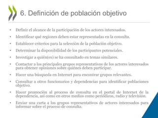 • Definir el alcance de la participación de los actores interesados. 
• Identificar qué regiones deben estar representadas en la consulta. 
• Establecer criterios para la selección de la población objetivo. 
• Determinar la disponibilidad de los participantes potenciales. 
• Investigar a quién(es) se ha consultado en temas similares. 
• Contactar a los principales grupos representativos de los actores interesados 
para obtener opiniones sobre quiénes deben participar. 
• Hacer una búsqueda en Internet para encontrar grupos relevantes. 
• Consultar a otros funcionarios y dependencias para identificar poblaciones 
objetivo. 
• Hacer promoción al proceso de consulta en el portal de Internet de la 
dependencia, así como en otros medios como periódicos, radio y televisión. 
• Enviar una carta a los grupos representativos de actores interesados para 
informar sobre el proceso de consulta. 
6. Definición de población objetivo 
 