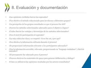 • ¿Las opiniones recibidas fueron las esperadas? 
• ¿Fue efectivo el método seleccionado para involucrar a diferentes grupos? 
• ¿La percepción de los grupos consultados es que el proceso fue útil? 
• ¿Fueron los métodos seleccionados adecuados para el objetivo a lograr? 
• ¿Cuáles fueron las ventajas y desventajas de los métodos seleccionados? 
• ¿Fue el nivel de participación el esperado? 
• ¿La ruta crítica fue clara y se respetó? Si no fue así, ¿por qué? 
• ¿Fue efectiva la información utilizada durante el proceso? 
• ¿Se proporcionó información relevante a los participantes adecuados? 
• ¿Fue la información accesible, relevante, proporcionada en “lenguaje ciudadano” y fácil de 
entender? 
• ¿El presupuesto fue adecuado para el proceso? 
• ¿Fueron efectivos los materiales de apoyo para generar deliberación y diálogo? 
• ¿Cómo se utilizaron las opiniones recabadas por los actores consultados? 
8. Evaluación y documentación 
 