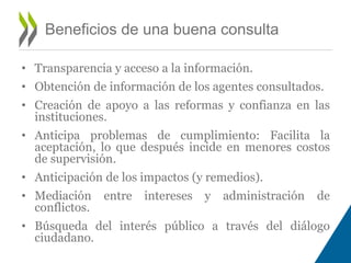 • Transparencia y acceso a la información. 
• Obtención de información de los agentes consultados. 
• Creación de apoyo a las reformas y confianza en las 
instituciones. 
• Anticipa problemas de cumplimiento: Facilita la 
aceptación, lo que después incide en menores costos 
de supervisión. 
• Anticipación de los impactos (y remedios). 
• Mediación entre intereses y administración de 
conflictos. 
• Búsqueda del interés público a través del diálogo 
ciudadano. 
Beneficios de una buena consulta 
 