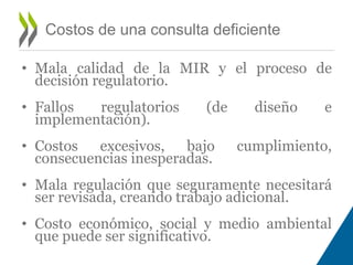 • Mala calidad de la MIR y el proceso de 
decisión regulatorio. 
• Fallos regulatorios (de diseño e 
implementación). 
• Costos excesivos, bajo cumplimiento, 
consecuencias inesperadas. 
• Mala regulación que seguramente necesitará 
ser revisada, creando trabajo adicional. 
• Costo económico, social y medio ambiental 
que puede ser significativo. 
Costos de una consulta deficiente 
 