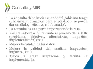 • La consulta debe iniciar cuando “el gobierno tenga 
suficiente información para el público y se pueda 
dar un diálogo efectivo e informado”. 
• La consulta es una parte importante de la MIR. 
• Facilita información durante el proceso de la MIR 
(problema, objetivos, alternativas, impactos, 
implementación, etc.). 
• Mejora la calidad de los datos. 
• Mejora la calidad del análisis (supuestos, 
impactos, etc.). 
• Ayuda a crear aceptación y facilita la 
implementación. 
Consulta y MIR 
 