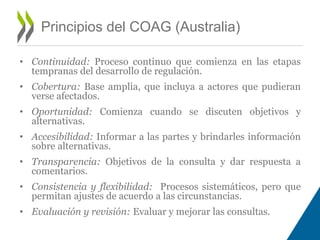 • Continuidad: Proceso continuo que comienza en las etapas 
tempranas del desarrollo de regulación. 
• Cobertura: Base amplia, que incluya a actores que pudieran 
verse afectados. 
• Oportunidad: Comienza cuando se discuten objetivos y 
alternativas. 
• Accesibilidad: Informar a las partes y brindarles información 
sobre alternativas. 
• Transparencia: Objetivos de la consulta y dar respuesta a 
comentarios. 
• Consistencia y flexibilidad: Procesos sistemáticos, pero que 
permitan ajustes de acuerdo a las circunstancias. 
• Evaluación y revisión: Evaluar y mejorar las consultas. 
Principios del COAG (Australia) 
 