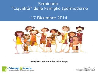 Seminario:
“Liquidità” delle Famiglie Ipermoderne
17 Dicembre 2014
Liquid Plan srl
www.psicologialavoro.it
Relatrice: Dott.ssa Roberta Cacioppo
 