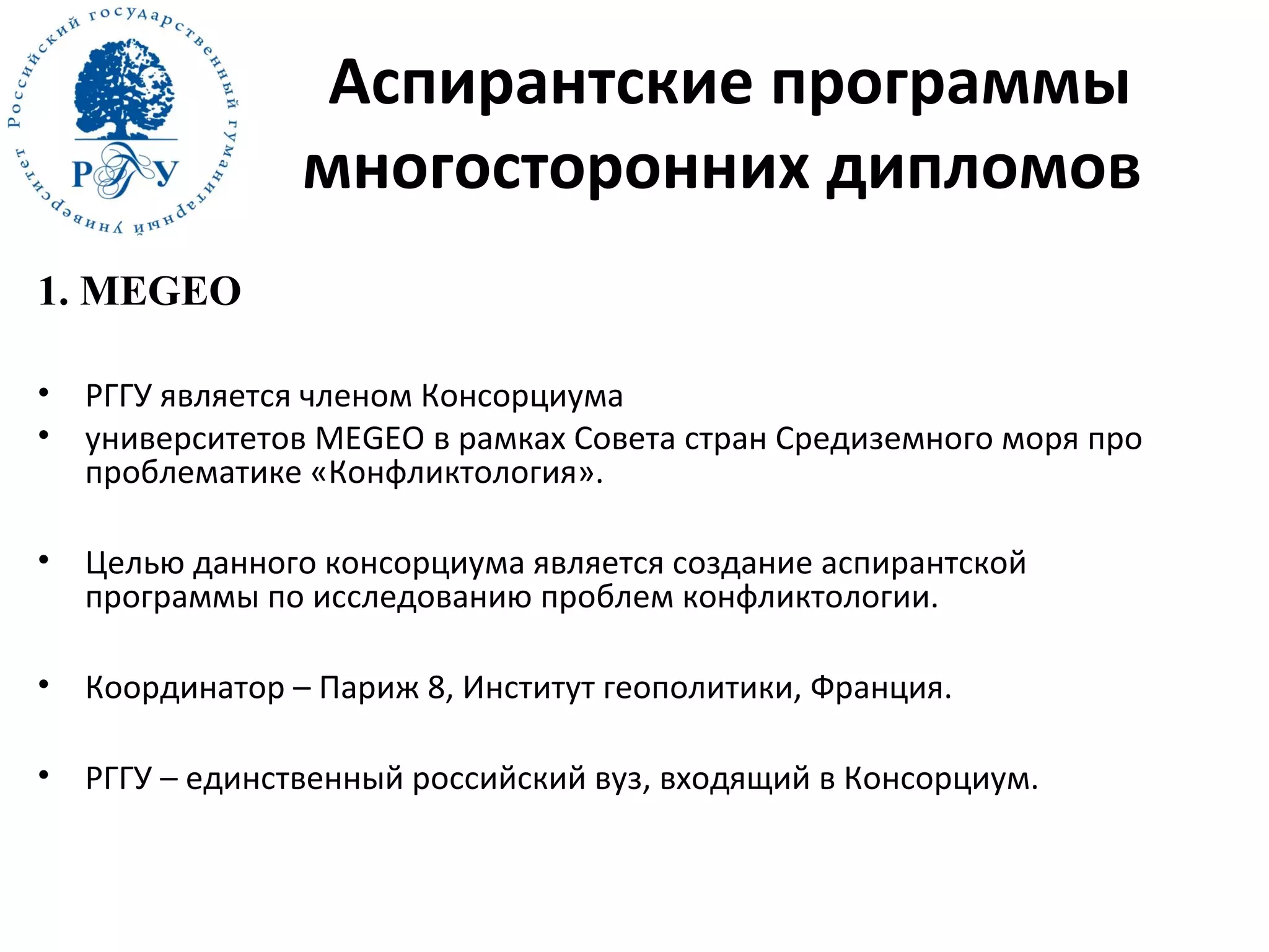 Аспирантские программы
многосторонних дипломов
1. MEGEO
• РГГУ является членом Консорциума
• университетов MEGEO в рамках Совета стран Средиземного моря про
проблематике «Конфликтология».
• Целью данного консорциума является создание аспирантской
программы по исследованию проблем конфликтологии.
• Координатор – Париж 8, Институт геополитики, Франция.
• РГГУ – единственный российский вуз, входящий в Консорциум.
 