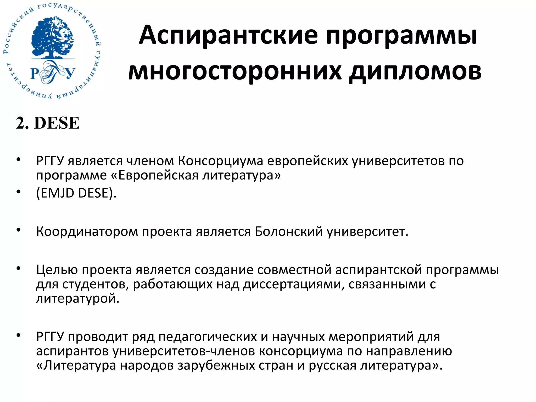 Аспирантские программы
многосторонних дипломов
2. DESE
• РГГУ является членом Консорциума европейских университетов по
программе «Европейская литература»
• (EMJD DESE).
• Координатором проекта является Болонский университет.
• Целью проекта является создание совместной аспирантской программы
для студентов, работающих над диссертациями, связанными с
литературой.
• РГГУ проводит ряд педагогических и научных мероприятий для
аспирантов университетов-членов консорциума по направлению
«Литература народов зарубежных стран и русская литература».
 