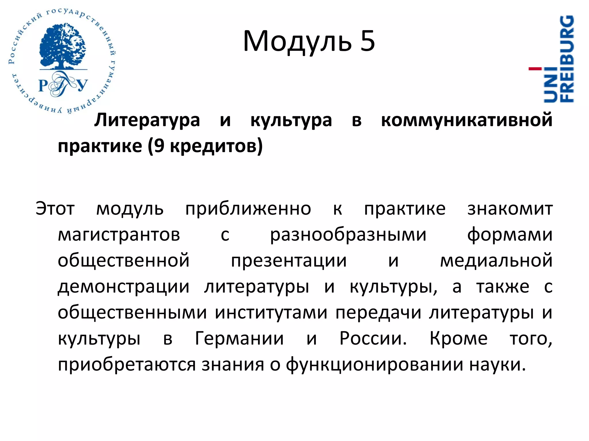 Литература и культура в коммуникативной
практике (9 кредитов)
Этот модуль приближенно к практике знакомит
магистрантов с разнообразными формами
общественной презентации и медиальной
демонстрации литературы и культуры, а также с
общественными институтами передачи литературы и
культуры в Германии и России. Кроме того,
приобретаются знания о функционировании науки.
Модуль 5
 