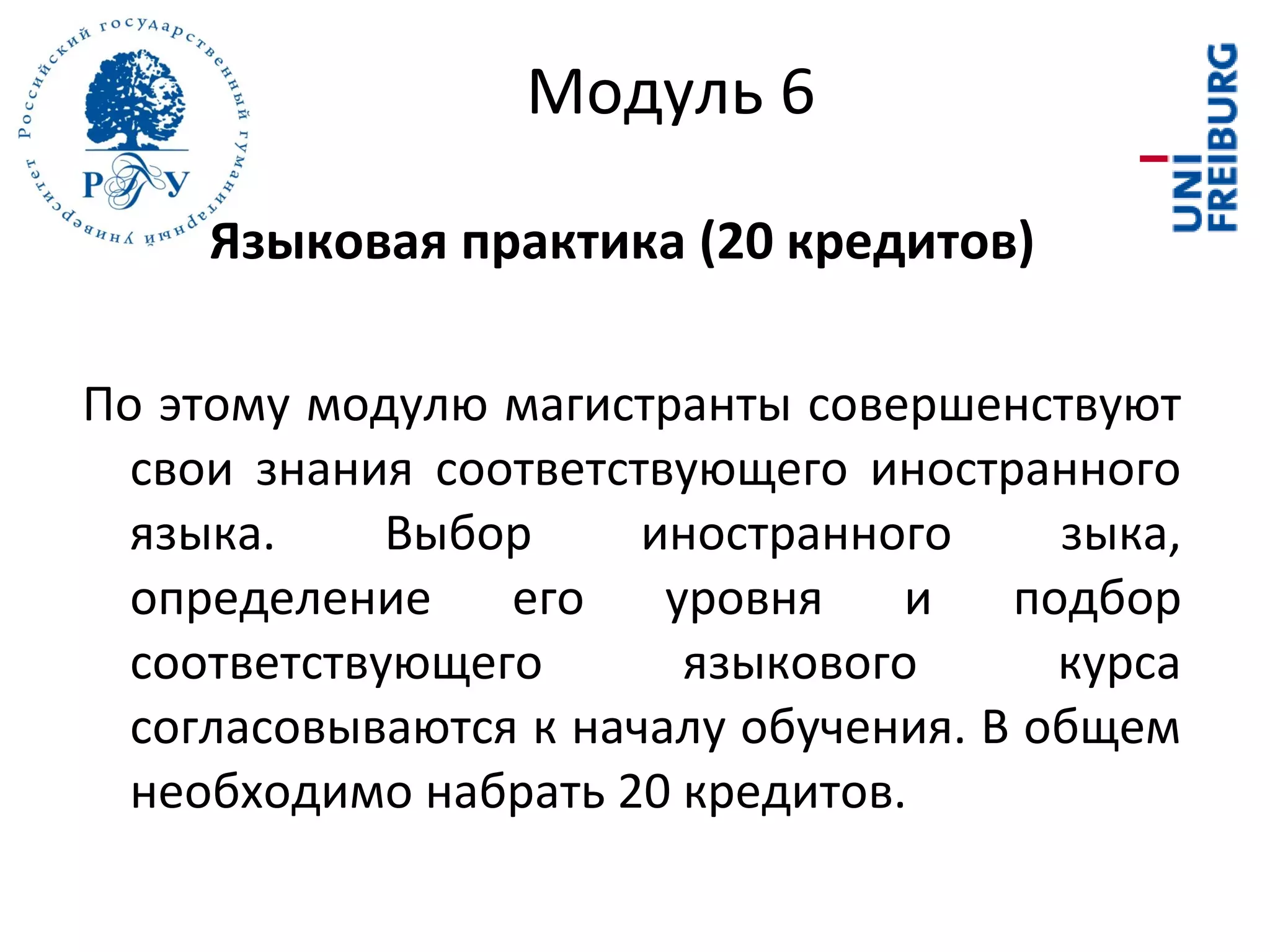 Языковая практика (20 кредитов)
По этому модулю магистранты совершенствуют
свои знания соответствующего иностранного
языка. Выбор иностранного зыка,
определение его уровня и подбор
соответствующего языкового курса
согласовываются к началу обучения. В общем
необходимо набрать 20 кредитов.
Модуль 6
 