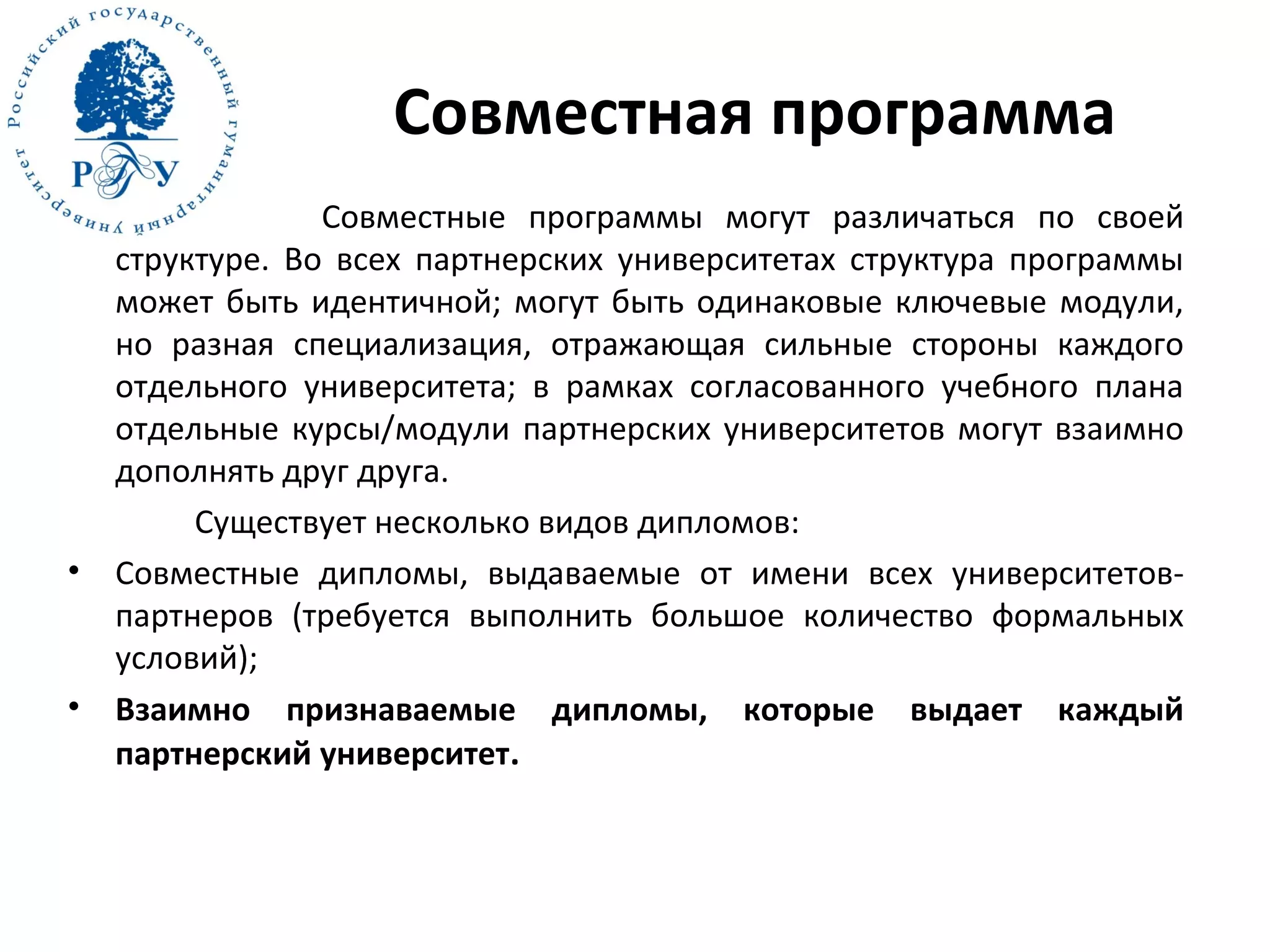 Совместная программа
Совместные программы могут различаться по своей
структуре. Во всех партнерских университетах структура программы
может быть идентичной; могут быть одинаковые ключевые модули,
но разная специализация, отражающая сильные стороны каждого
отдельного университета; в рамках согласованного учебного плана
отдельные курсы/модули партнерских университетов могут взаимно
дополнять друг друга.
Существует несколько видов дипломов:
• Совместные дипломы, выдаваемые от имени всех университетов-
партнеров (требуется выполнить большое количество формальных
условий);
• Взаимно признаваемые дипломы, которые выдает каждый
партнерский университет.
 