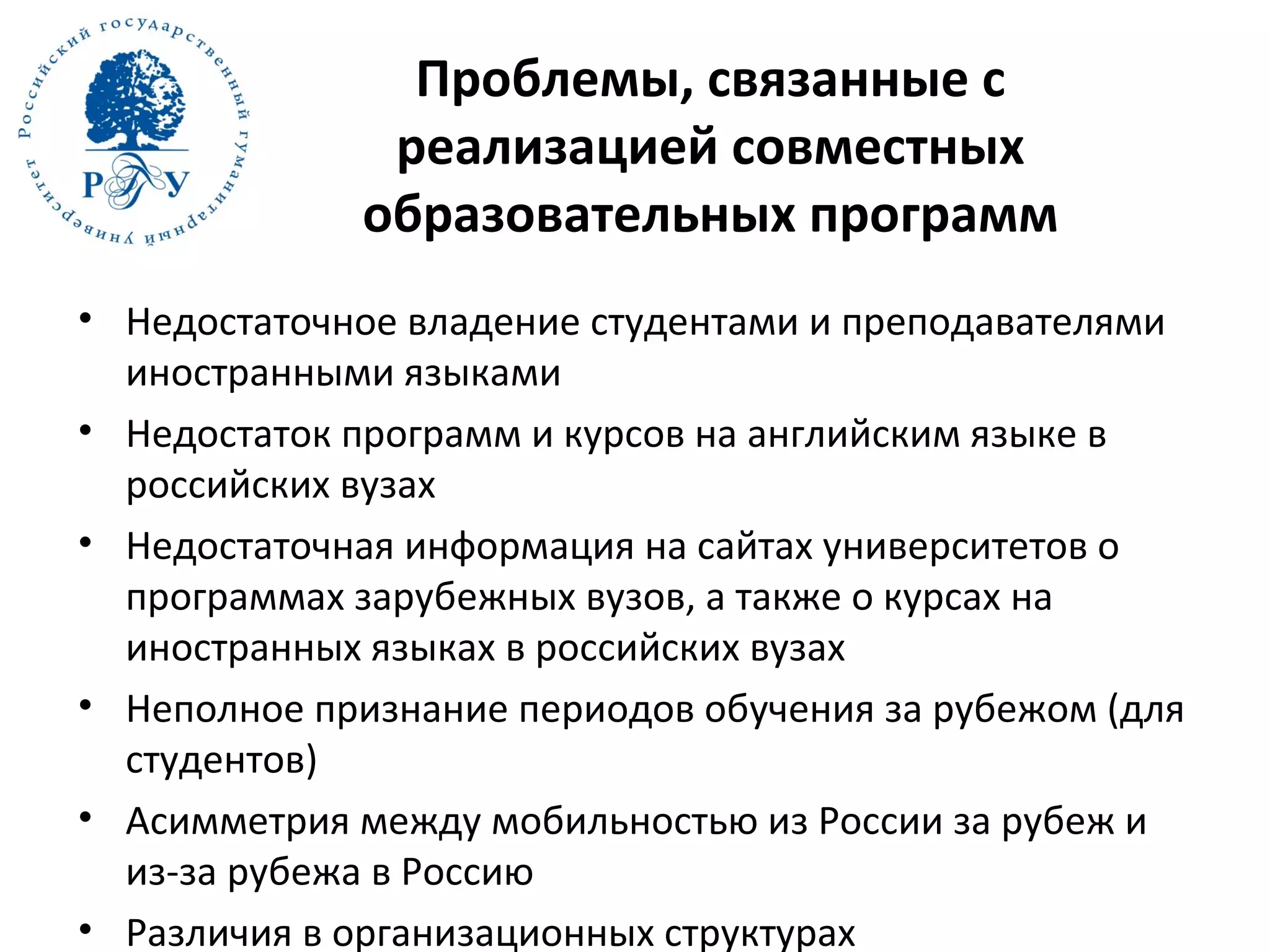 Проблемы, связанные с
реализацией совместных
образовательных программ
• Недостаточное владение студентами и преподавателями
иностранными языками
• Недостаток программ и курсов на английским языке в
российских вузах
• Недостаточная информация на сайтах университетов о
программах зарубежных вузов, а также о курсах на
иностранных языках в российских вузах
• Неполное признание периодов обучения за рубежом (для
студентов)
• Асимметрия между мобильностью из России за рубеж и
из-за рубежа в Россию
• Различия в организационных структурах
 
