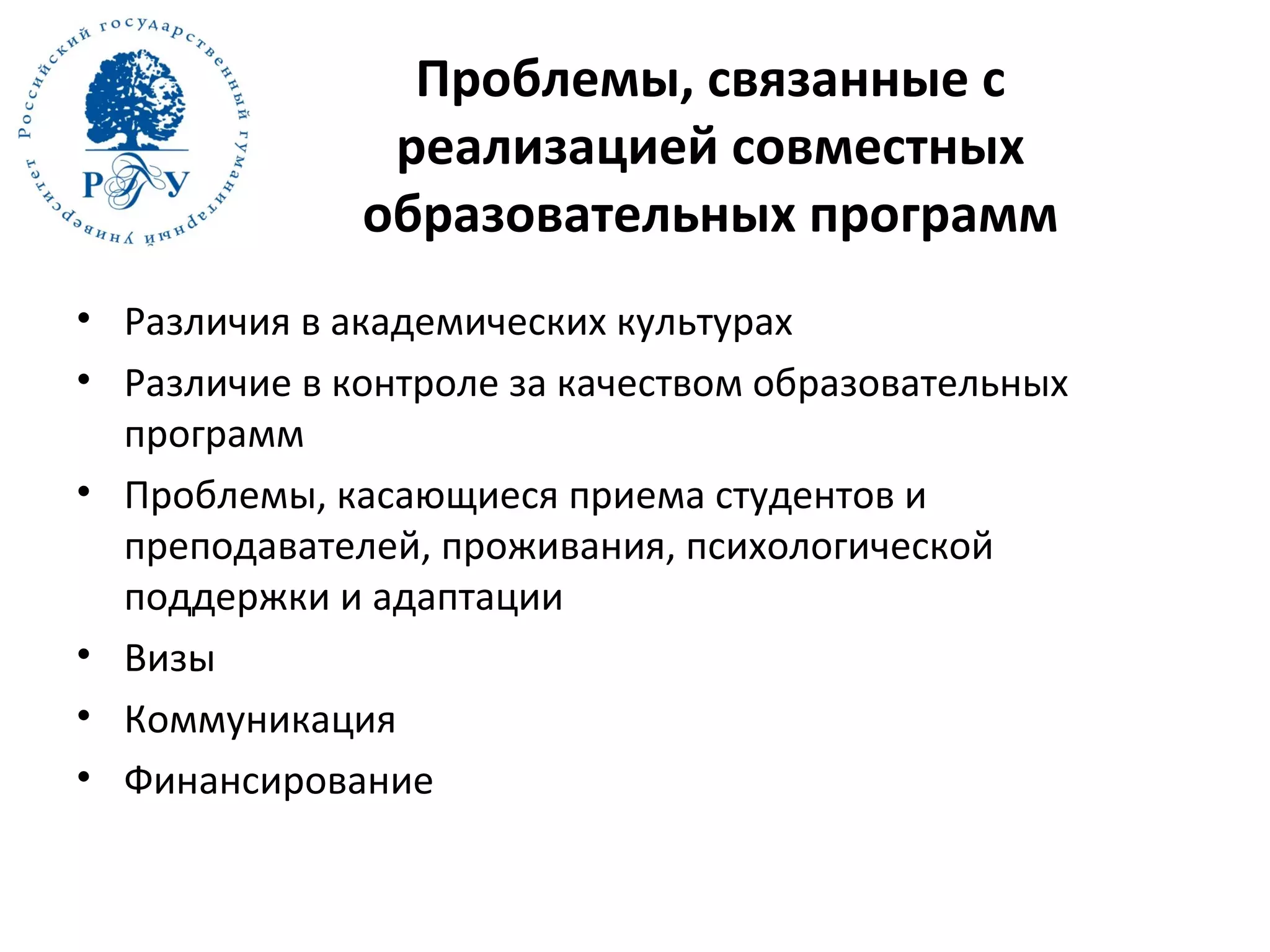 Проблемы, связанные с
реализацией совместных
образовательных программ
• Различия в академических культурах
• Различие в контроле за качеством образовательных
программ
• Проблемы, касающиеся приема студентов и
преподавателей, проживания, психологической
поддержки и адаптации
• Визы
• Коммуникация
• Финансирование
 