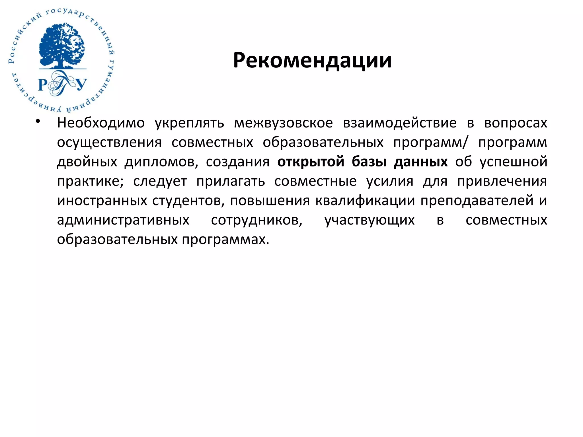 Рекомендации
• Необходимо укреплять межвузовское взаимодействие в вопросах
осуществления совместных образовательных программ/ программ
двойных дипломов, создания открытой базы данных об успешной
практике; следует прилагать совместные усилия для привлечения
иностранных студентов, повышения квалификации преподавателей и
административных сотрудников, участвующих в совместных
образовательных программах.
 