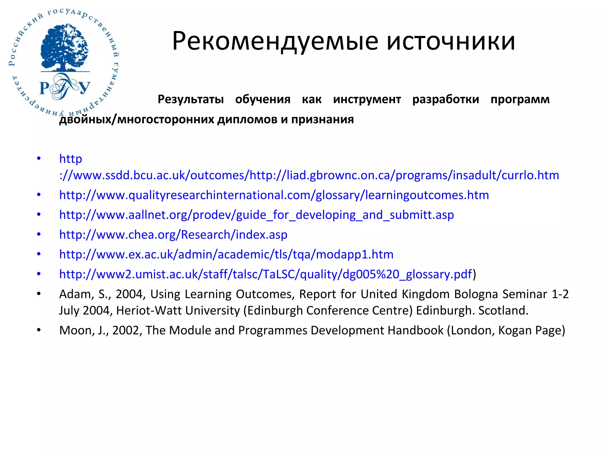 Результаты обучения как инструмент разработки программ
двойных/многосторонних дипломов и признания
• http
://www.ssdd.bcu.ac.uk/outcomes/http://liad.gbrownc.on.ca/programs/insadult/currlo.htm
• http://www.qualityresearchinternational.com/glossary/learningoutcomes.htm
• http://www.aallnet.org/prodev/guide_for_developing_and_submitt.asp
• http://www.chea.org/Research/index.asp
• http://www.ex.ac.uk/admin/academic/tls/tqa/modapp1.htm
• http://www2.umist.ac.uk/staff/talsc/TaLSC/quality/dg005%20_glossary.pdf)
• Adam, S., 2004, Using Learning Outcomes, Report for United Kingdom Bologna Seminar 1-2
July 2004, Heriot-Watt University (Edinburgh Conference Centre) Edinburgh. Scotland.
• Moon, J., 2002, The Module and Programmes Development Handbook (London, Kogan Page)
Рекомендуемые источники
 