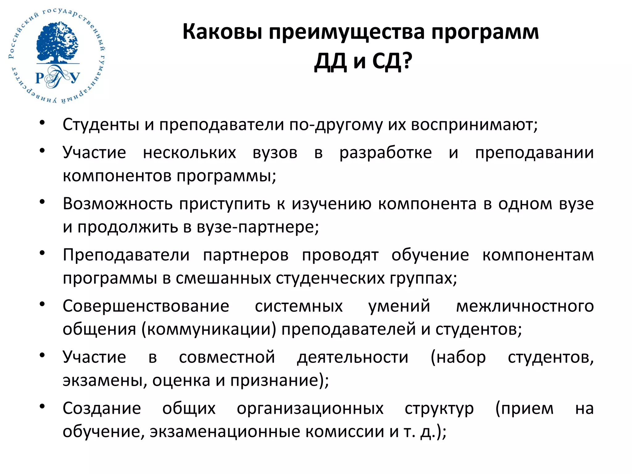 Каковы преимущества программ
ДД и СД?
• Студенты и преподаватели по-другому их воспринимают;
• Участие нескольких вузов в разработке и преподавании
компонентов программы;
• Возможность приступить к изучению компонента в одном вузе
и продолжить в вузе-партнере;
• Преподаватели партнеров проводят обучение компонентам
программы в смешанных студенческих группах;
• Совершенствование системных умений межличностного
общения (коммуникации) преподавателей и студентов;
• Участие в совместной деятельности (набор студентов,
экзамены, оценка и признание);
• Создание общих организационных структур (прием на
обучение, экзаменационные комиссии и т. д.);
 