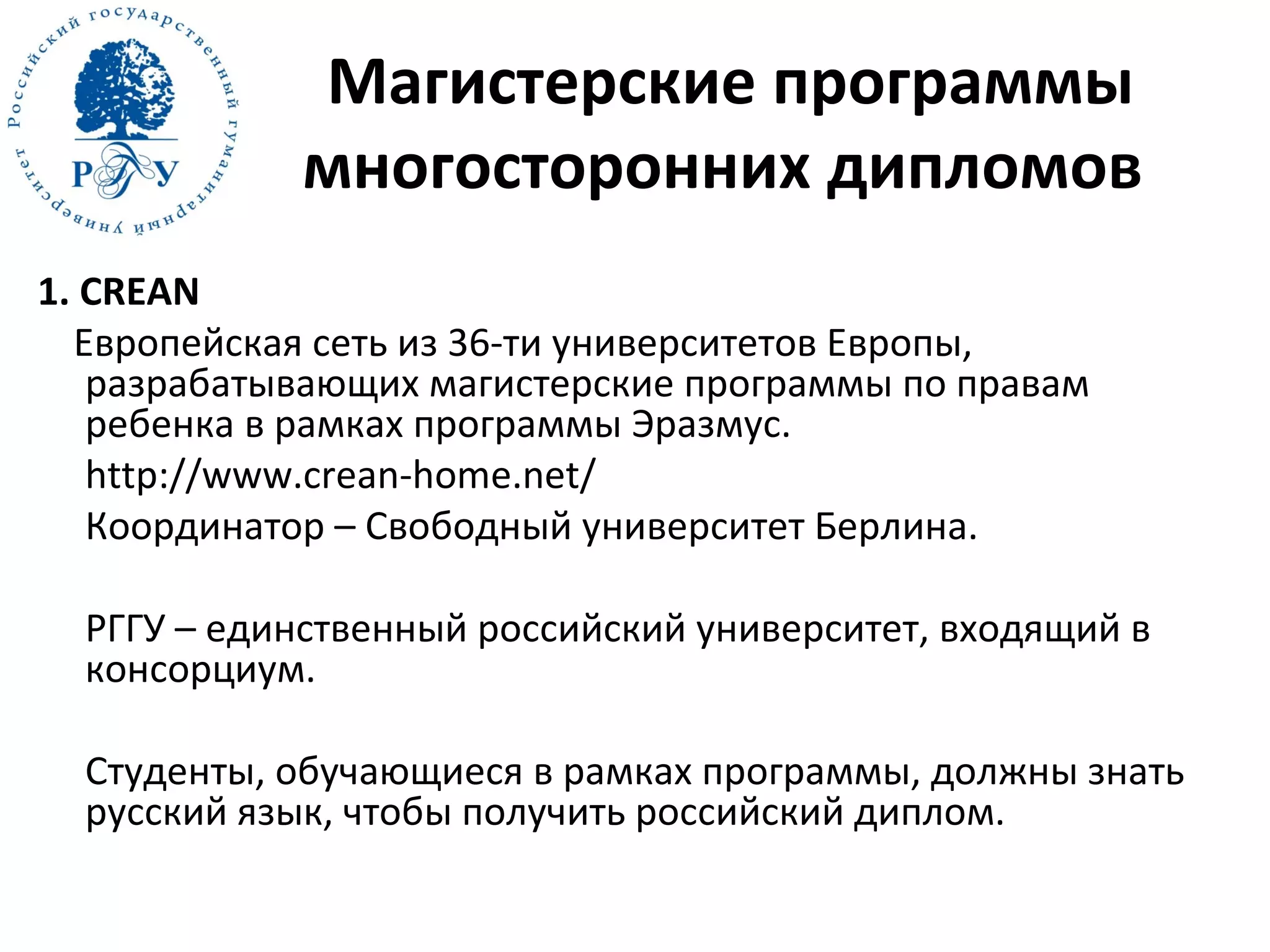 Магистерские программы
многосторонних дипломов
1. CREAN
Европейская сеть из 36-ти университетов Европы,
разрабатывающих магистерские программы по правам
ребенка в рамках программы Эразмус.
http://www.crean-home.net/
Координатор – Свободный университет Берлина.
РГГУ – единственный российский университет, входящий в
консорциум.
Студенты, обучающиеся в рамках программы, должны знать
русский язык, чтобы получить российский диплом.
 