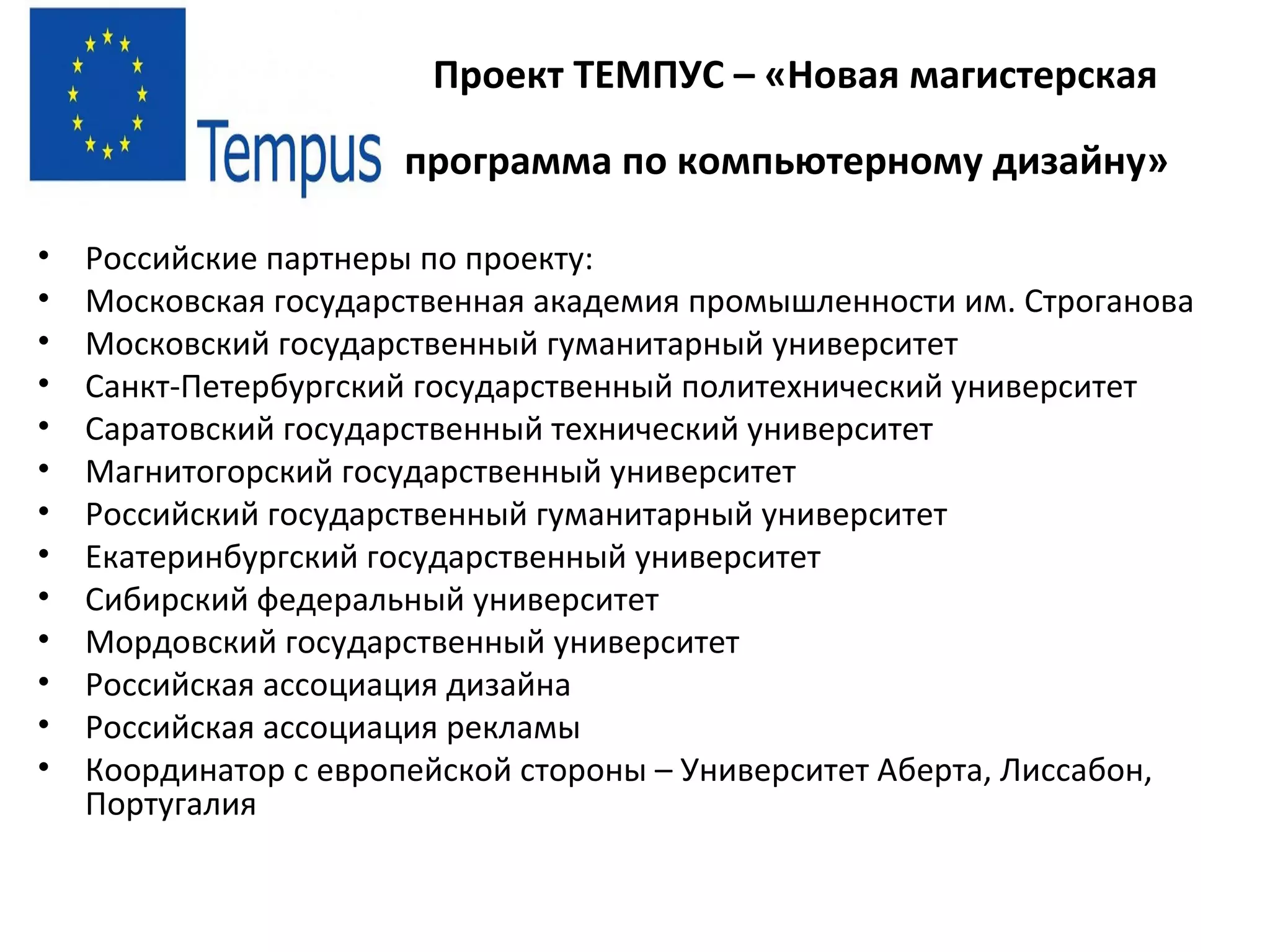 Проект ТЕМПУС – «Новая магистерская
программа по компьютерному дизайну»
• Российские партнеры по проекту:
• Московская государственная академия промышленности им. Строганова
• Московский государственный гуманитарный университет
• Санкт-Петербургский государственный политехнический университет
• Саратовский государственный технический университет
• Магнитогорский государственный университет
• Российский государственный гуманитарный университет
• Екатеринбургский государственный университет
• Сибирский федеральный университет
• Мордовский государственный университет
• Российская ассоциация дизайна
• Российская ассоциация рекламы
• Координатор с европейской стороны – Университет Аберта, Лиссабон,
Португалия
 