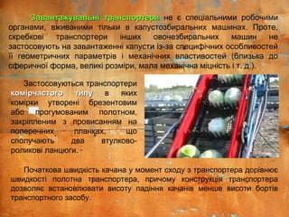 Завантажувальні транспортериЗавантажувальні транспортери не є спеціальними робочими
органами, вживаними тільки в капустозбиральних машинах. Проте,
скребкові транспортери інших овочезбиральних машин не
застосовують на завантаженні капусти із-за специфічних особливостей
її геометричних параметрів і механічних властивостей (близька до
сферичної форма, великі розміри, мала механічна міцність і т. д.).
Застосовуються транспортери
комірчастого типукомірчастого типу в яких
комірки утворені брезентовим
або прогумованим полотном,
закріпленим з провисанням на
поперечних планках, що
сполучають два втулково-
роликові ланцюги.
Початкова швидкість качана у момент сходу з транспортера дорівнює
швидкості полотна транспортера, причому конструкція транспортера
дозволяє встановлювати висоту падіння качанів менше висоти бортів
транспортного засобу.
 