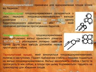 ТрехвальцьовіТрехвальцьові плодовідокремлювачі складаються з
двох передніх плодовідокремлювальних вальців
діаметром 75-7875-78 і 100-120 мм100-120 мм і одного
бадиллявідвідного діаметром 166166 або 140 мм140 мм, який
одночасно допомагає протягуванню бадилля.
ЧотирьохвальцьовіЧотирьохвальцьові плодовідокремлювачі
мають обгумовані вальці однакового діаметру
(127-135 мм127-135 мм) розташовані попарно один за
одним. Друга пара вальців допомагає першій
протягувати стебла.
Технологічний процесТехнологічний процес, який виконується плодовідокремлювачами,
полягає в наступному. Підняті підбирачем стебла з плодами подаються
на вальці плодовідокремлювача. Вальці захоплюють стебла і листя та
протягують їх між собою, а плоди при цьому відриваються і падають на
транспортер для збирання плодів.
ПлодовідокремлювачіПлодовідокремлювачі призначені для відокремлення плодів огірків
від бадилля.
 