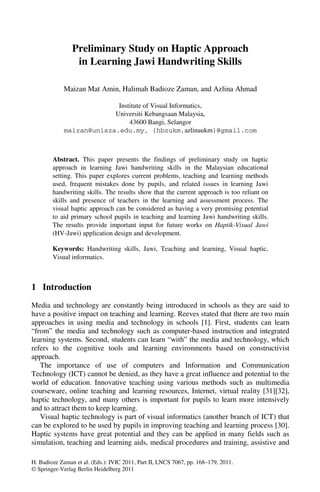 H. Badioze Zaman et al. (Eds.): IVIC 2011, Part II, LNCS 7067, pp. 168–179, 2011.
© Springer-Verlag Berlin Heidelberg 2011
Preliminary Study on Haptic Approach
in Learning Jawi Handwriting Skills
Maizan Mat Amin, Halimah Badioze Zaman, and Azlina Ahmad
Institute of Visual Informatics,
Universiti Kebangsaan Malaysia,
43600 Bangi, Selangor
maizan@unisza.edu.my, {hbzukm,azlinaukm}@gmail.com
Abstract. This paper presents the findings of preliminary study on haptic
approach in learning Jawi handwriting skills in the Malaysian educational
setting. This paper explores current problems, teaching and learning methods
used, frequent mistakes done by pupils, and related issues in learning Jawi
handwriting skills. The results show that the current approach is too reliant on
skills and presence of teachers in the learning and assessment process. The
visual haptic approach can be considered as having a very promising potential
to aid primary school pupils in teaching and learning Jawi handwriting skills.
The results provide important input for future works on Haptik-Visual Jawi
(HV-Jawi) application design and development.
Keywords: Handwriting skills, Jawi, Teaching and learning, Visual haptic,
Visual informatics.
1 Introduction
Media and technology are constantly being introduced in schools as they are said to
have a positive impact on teaching and learning. Reeves stated that there are two main
approaches in using media and technology in schools [1]. First, students can learn
“from” the media and technology such as computer-based instruction and integrated
learning systems. Second, students can learn “with” the media and technology, which
refers to the cognitive tools and learning environments based on constructivist
approach.
The importance of use of computers and Information and Communication
Technology (ICT) cannot be denied, as they have a great influence and potential to the
world of education. Innovative teaching using various methods such as multimedia
courseware, online teaching and learning resources, Internet, virtual reality [31][32],
haptic technology, and many others is important for pupils to learn more intensively
and to attract them to keep learning.
Visual haptic technology is part of visual informatics (another branch of ICT) that
can be explored to be used by pupils in improving teaching and learning process [30].
Haptic systems have great potential and they can be applied in many fields such as
simulation, teaching and learning aids, medical procedures and training, assistive and
 
