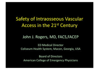 Safety	
  of	
  Intraosseous	
  Vascular	
  
  Access	
  in	
  the	
  21st	
  Century	
  


    John	
  J.	
  Rogers,	
  MD,	
  FACS,FACEP	
  
                  ED	
  Medical	
  Director	
  
   Coliseum	
  Health	
  System,	
  Macon,	
  Georgia,	
  USA	
  

                   Board	
  of	
  Directors	
  
     American	
  College	
  of	
  Emergency	
  Physicians	
  
 