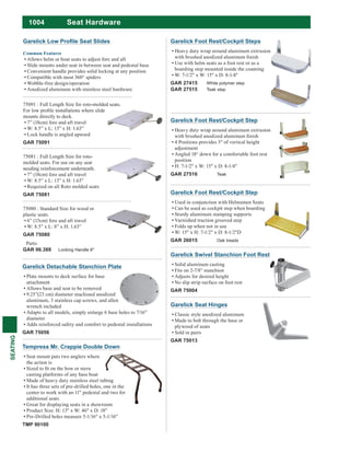 1004
SEATING
Seat Hardware
Common Features
Allows helm or boat seats to adjust fore and aft
Slide mounts under seat in between seat and pedestal base
Convenient handle provides solid locking at any position
Compatible with most 360° spiders
Wobble-free design/operation
Anodized aluminum with stainless steel hardware
75081 : Full Length Size for roto-
molded seats. For use on any seat
needing reinforcement underneath.
7” (18cm) fore and aft travel
W: 8.5” x L: 13” x H: 1.63”
Required on all Roto molded seats
GAR 75081
75080 : Standard Size for wood or
plastic seats.
6” (15cm) fore and aft travel
W: 8.5” x L: 8” x H: 1.63”
GAR 75080
75091 : Full Length Size for roto-molded seats.
mounts directly to deck.
7” (18cm) fore and aft travel
W: 8.5” x L: 13” x H: 1.63”
Lock handle is angled upward
GAR 75091
Parts:
GAR 06.388 Locking Handle 6"
Garelick Detachable Stanchion Plate
Plate mounts to deck surface for base
attachment
Allows base and seat to be removed
9.25”(23 cm) diameter machined anodized
aluminum, 3 stainless cap screws, and allen
wrench included
Adapts to all models, simply enlarge 6 base holes to 7/16”
diameter
Adds reinforced safety and comfort to pedestal installations
GAR 75056
Tempress Mr. Crappie Double Down
Seat mount puts two anglers where
the action is
casting platforms of any bass boat
Made of heavy duty stainless steel tubing
It has three sets of pre-drilled holes, one in the
center to work with an 11" pedestal and two for
additional seats
Great for displaying seats in a showroom
Product Size: H: 13" x W: 46" x D: 18"
Pre-Drilled holes measure 5-1/16" x 5-1/16"
TMP 90100
Garelick Foot Rest/Cockpit Steps
Heavy duty wrap around aluminum extrusion
Use with helm seats as a foot rest or as a
boarding step mounted inside the coaming
W: 7-1/2" x W: 15" x D: 8-1/4"
GAR 27415 White polymer step
GAR 27515 Teak step
Garelick Foot Rest/Cockpit Step
Used in conjunction with Helmsmen Seats
Can be used as cockpit step when boarding
Sturdy aluminum stamping supports
Varnished traction grooved step
Folds up when not in use
W: 15" x H: 7-1/2" x D: 8-1/2"D
GAR 26015 Oak treads
Garelick Swivel Stanchion Foot Rest
Solid aluminum casting
Fits on 2-7/8" stanchion
Adjusts for desired height
No slip strip surface on foot rest
GAR 75004
Garelick Foot Rest/Cockpit Step
Heavy duty wrap around aluminum extrusion
4 Positions provides 5" of vertical height
adjustment
Angled 18° down for a comfortable foot rest
position
H: 7-1/2" x W: 15" x D: 8-1/4"
GAR 27516 Teak
Garelick Seat Hinges
Classic style anodized aluminum
Made to bolt through the base or
plywood of seats
Sold in pairs
GAR 75013
 