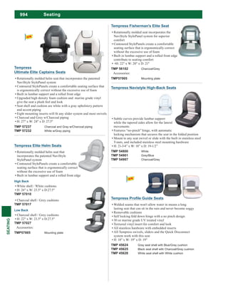 994
SEATING
Seating
Tempress Navistyle High-Back Seats
Subtle curves provide lumbar support
while the tapered sides allow for the lateral
movements
Features “no-pinch” hinge, with automatic
locking mechanism that secures the seat in the folded position
Mount to any seat swivel or slide with the built in stainless steel
T-nuts, and included stainless steel mounting hardware
H: 21-3/4” x W: 18” x D: 19-1/2”
TMP 54800 White
TMP 54901 Grey/Blue
TMP 54907 Charcoal/Grey
Tempress Elite Helm Seats
Rotationally molded helm seat that
incorporates the patented NaviStyle
StylePanel system
Contoured StylePanels create a comfortable
seating surface that is ergonomically correct
without the excessive use of foam
Built in lumbar support and a rolled front edge
High Back
White shell / White cushions
H: 26" x W: 23.5" x D:27.5"
TMP 57010
Charcoal shell / Grey cushions
TMP 57017
Low Back
Charcoal shell / Grey cushions
H: 22" x W: 23.5" x D:27.5"
TMP 57027
Accessories:
TMP57005 Mounting plate
Tempress Fisherman's Elite Seat
Rotationally molded seat incorporates the
NaviStyle StylePanel system for superior
comfort
Contoured StylePanels create a comfortable
seating surface that is ergonomically correct
without the excessive use of foam
Built in lumbar support and a rolled front edge
contribute to seating comfort
TMP 56102 Charcoal/Grey
Accessories:
TMP57005 Mounting plate
Welded seams that won't allow water in means a long
lasting seat that can sit in the rain and never become soggy
Removable cushions
Self locking fold down hinge with a no pinch design
30 oz marine grade UV treated vinyl
Textured vinyl insert for comfort and look
All stainless hardware with embedded inserts
All Tempress swivels, sliders and the Quick Disconnect
system work with this seat
H: 18" x W: 19" x D: 19"
TMP 45624 Gray seat shell with Blue/Gray cushion
TMP 45625 Black seat shell with Charcoal/Gray cushion
TMP 45628 White seat shell with White cushion
Tempress
Ultimate Elite Captains Seats
Rotationally molded helm seat that incorporates the patented
NaviStyle StylePanel system
Contoured StylePanels create a comfortable seating surface that
is ergonomically correct without the excessive use of foam
Built in lumbar support and a rolled front edge
Upgraded high density foam cushion and marine grade vinyl
give the seat a plush feel and look
Seat shell and cushion are white with a gray upholstery pattern
and accent piping
Charcoal and Grey w/Charcoal piping
H: 27" x W: 24" x D: 27.5"
TMP 57237 Charcoal and Gray w/Charcoal piping
TMP 57232 White w/Gray piping
 