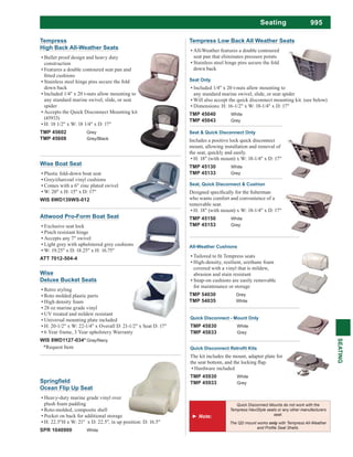 995Seating
SEATING
Tempress
High Back All-Weather Seats
Bullet proof design and heavy duty
construction
Features a double contoured seat pan and
Stainless steel hinge pins secure the fold
down back
Included 1/4" x 20 t-nuts allow mounting to
any standard marine swivel, slide, or seat
spider
Accepts the Quick Disconnect Mounting kit
(45933)
H: 18 1/2" x W: 18 1/4" x D: 17"
TMP 45602 Grey
TMP 45608 Grey/Black
Quick Disconnect - Mount Only
TMP 45830 White
TMP 45833 Grey
The kit includes the mount, adapter plate for
Hardware included
TMP 45930 White
TMP 45933 Grey
Tempress Low Back All Weather Seats
All-Weather features a double contoured
seat pan that eliminates pressure points
Stainless steel hinge pins secure the fold
down back
Seat Only
Included 1/4" x 20 t-nuts allow mounting to
any standard marine swivel, slide, or seat spider
Will also accept the quick disconnect mounting kit. (see below)
Dimensions: H: 16-1/2" x W: 18-1/4" x D: 17"
TMP 45040 White
TMP 45043 Grey
Seat & Quick Disconnect Only
Includes a positive lock quick disconnect
mount, allowing installation and removal of
the seat, quickly and easily.
H: 18" (with mount) x W: 18-1/4" x D: 17"
TMP 45130 White
TMP 45133 Grey
Seat, Quick Disconnect & Cushion
who wants comfort and convenience of a
removable seat.
H: 18" (with mount) x W: 18-1/4" x D: 17"
TMP 45150 White
TMP 45153 Grey
All-Weather Cushions
High-density, resilient, urethane foam
covered with a vinyl that is mildew,
abrasion and stain resistant
Snap-on cushions are easily removable
for maintenance or storage
TMP 54030 Grey
TMP 54035 White
Attwood Pro-Form Boat Seat
Exclusive seat lock
Pinch resistant hinge
Accepts any 7" swivel
Light grey with upholstered grey cushions
W: 19.25" x D: 18.25" x H: 16.75"
ATT 7012-504-4
Wise Boat Seat
Plastic fold-down boat seat
Grey/charcoal vinyl cushions
Comes with a 6" zinc plated swivel
W: 20" x H: 15" x D: 17"
WIS 8WD139WS-012
Quick Disconnect Mounts do not work with the
Tempress NaviStyle seats or any other manufacturers
seat.
The QD mount works with Tempress All-Weather
Ocean Flip Up Seat
Heavy-duty marine grade vinyl over
plush foam padding
Roto-molded, composite shell
Pocket on back for additional storage
SPR 1040900 White
Wise
Deluxe Bucket Seats
Retro styling
Roto molded plastic parts
High density foam
28 oz marine grade vinyl
UV treated and mildew resistant
Universal mounting plate included
H: 20-1/2" x W: 22-1/4" x Overall D: 21-1/2" x Seat D: 17"
6 Year frame, 3 Year upholstery Warranty
WIS 8WD1127-034* Gray/Navy
*Request Item
 