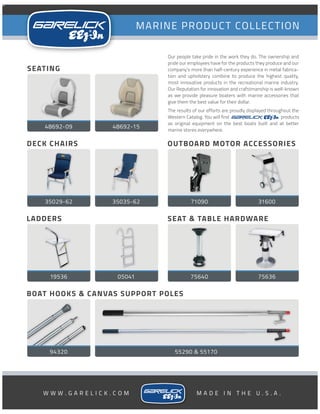 35035-62
R
RW W W . G A R E L I C K . C O M M A D E I N T H E U . S . A .
Our people take pride in the work they do. The ownership and
pride our employees have for the products they produce and our
company’s more than half-century experience in metal fabrica-
tion and upholstery combine to produce the highest quality,
most innovative products in the recreational marine industry.
Our Reputation for innovation and crafstmanship is well-known
as we provide pleasure boaters with marine accessories that
give them the best value for their dollar.
The results of our efforts are proudly displayed throughout the
Western Catalog. You will find products
as original equipment on the best boats built and at better
marine stores everywhere.
R
LADDERS
19536 05041
BOAT HOOKS & CANVAS SUPPORT POLES
94320
OUTBOARD MOTOR ACCESSORIES
71090
SEAT & TABLE HARDWARE
75640
DECK CHAIRS
55290 & 55170
SEATING
48692-09 48692-15
31600
75636
35029-62
 