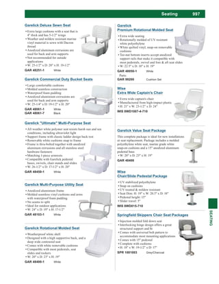 997Seating
SEATING
Garelick Value Seat Package
This complete package is ideal for new installations
or seat replacement. Package includes a molded
polyethylene white seat, marine grade white
snap-on cushions and a 15" anodized aluminum
pedestal base.
W: 20" x D: 23" x H: 19"
GAR 48406
Garelick
Premium Rotational Molded Seat
Extra wide seating
Rotationally molded of UV resistant
white polyethylene
White quilted vinyl, snap-on removable
cushions
Tee-nut bottom inserts accept anodized
support rails that make it compatible with
most pedestals, swivel and fore & aft seat slides
W: 22.5" x D: 18" x H: 19"
GAR 48050-1 White
Parts:
GAR 99200 Cushion SetGarelick Commercial Duty Bucket Seats
Large comfortable cushions
Molded seamless construction
Waterproof foam padding
Anodized aluminium extrusions are
used for back and arm supports
W: 25-1/4" x D: 19-1/2" x H: 20"
GAR 48061-1 White
GAR 48061-7 Black
Garelick "Ultimate" Multi-Purpose Seat
All weather white polymer seat resists harsh sun and sea
conditions, including ultraviolet light
Support frame with classic ladder design back rest
Removable white cushions snap to frame
Frame is thru-bolted together with anodized
aluminum extrusions and all stainless steel
hardware fasteners
Matching 1-piece armrests
Compatible with Garelick pedestal
bases, swivels, chair stands and slides
W: 26-1/2" x D: 17-1/2" x H: 20"
GAR 48450-1 White
Garelick Deluxe Sewn Seat
Extra large cushions with a seat that is
4" thick and has 5-1/2" wings
Weather and mildew resistant marine
vinyl material is sewn with Dacron
thread
Anodized aluminum extrusions are
used for back and arm supports
Not recommended for outside
applications
W: 25-1/2" x D: 20" x H: 19-1/2"
GAR 48251-1 White
Garelick Rotational Molded Seat
Weatherproof white shell
Designed with a high supportive back, and a
deep wide contoured seat
Comes with white removable cushions
Compatible with most pedestals, seat
slides and rockers
W: 20" x D: 23" x H: 19"
GAR 48400-1 White
Garelick Multi-Purpose Utility Seat
Anodized aluminium frame
Molded seamless vinyl cushions and arms
with waterproof foam padding
No seams to split
Ideal for outdoor applications
W: 24" x D: 19" x H: 17-1/2"
GAR 48103-1 White
Wise
Chair/Slide Pedestal Package
UV stabilized polyethylene
Snap on cushions
UV treated & mildew resistant
Seat Dim: H: 19" x W: 20.5" x D: 18"
Pedestal height: 15"
Slider travel: 5"
WIS 8WD015-710
Wise
Extra Wide Captain's Chair
Extra wide captain's chair
Manufactured from high-impact plastic
H: 21” x W: 23-1/2” x D: 24”
WIS 8WD1007-4-710
Injection molded fold down seat
Interlocking hinge design offers a great
Comes with universal bolt pattern to
accommodate most mounting applications
Comes with 15" pedestal
Complete with cushions
H: 18" x W: 19-1/2" x D: 17"
SPR 1001003 Grey/Charcoal
 