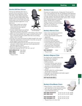 999Seating
SEATING
Bentley's RiverMaster Chairs
Plush armrests, a lower lumbar support
and a high back rest for maximum comfort
This seat comes standard with a map
pocket behind the back rest
BSP RMS-GRAPHITE W: 27" x D: 27" x H: 24" (small)
BSP RMS-SURF W: 27" x D: 27" x H: 24" (small)
BSP RIVERMST-SM* W: 27" x D: 27" x H: 24"
BSP RIVERMST-LG* W: 29" x D: 25" x H: 24"
*Request Item, see colour chart
Bentley's Seats
Structures are made primarily of high grade 5/8-inch and 3/4-
inch, 7-ply treated plywood. We use Naugahyde brand upholstery
vinyl, resilient high-density foam rubber, wrapped in a protective
covering, stainless steel bolts and stainless steel staples. All tops
are made primarily with premium-grade marine vinyls, 7/8-inch
O.D. Anodized aluminum or stainless
frames, durable nylon or stainless
and snaps. Each top or cover is custom
Please ask for colour choices.
Bentley's Mariner Chair
Knee action mechanical suspension
Heavy duty shock absorber
6" fore and aft double locking slide
adjustment
Fold up armrests
Contoured lumbar support
Convenient side chart pockets
Custom upholstery (choose from an
array of custom vinyl colours)
For persons under 250 pounds
Embroidered logos available on
request
BSP MARINER* Chair
*Request Item
Bentley's Magnum Chair
The Magnum has standard features that
out perform the competition.
Standard features include:
Fold-up armrests
Covered in ballistic nylon that has
tremendous wearability and great
resistance to chafe and puncture
High density foam for longtime
comfort
Deeper cushion for excellent support
for the high mounted seat
High back rest with headrest and lumbar support
Available in Black Only
H: 35" x W: 31" x D: 31"
BSP MAGNUM-SMALL
Garelick 600 New Orleans
The big easy high back pilot seat is a
premium choice and features a built-in
back angle recline adjustment, along
with fold up, thick padded upholstered
arm rests. Internal welded tubular frame,
molded contour seat and back foam, and
marine grade vinyl will offer long lasting
comfort and upscale appearance in any
pilot house.
Heavy gauge welded steel tubular
frame with polyester dry powder
corrosion protection
Contour molded shaped seat and back
high density foam provides lumbar
support for promoting good posture while helping reduce fatigue
mildew and is UV stable.
All seats sewn with nylon thread for added strength at the seams
Adjustable angled back controls (knob or lever) for varying the
recline degree of the helm seat back
Thick padded upholstered arm rests raise up for easy access
individual operator comfort
Backrest width (without armrests): 21"
Seat (with armrests): W: 26.5" x D: 18.5" x H: 32"
GAR 49600-07-02* Chair, Black
GAR 78827* Chair stand
GAR 78355* Foot rest
* Request Items
Chair, stand and foot rest
are sold separately
 
