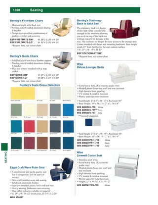 1000
SEATING
Seating
Wise
Livewell Cooler Seat
Stainless steel arms
Extra heavy duty 28 oz marine
grade vinyl
Molded plastic bases are scuff and
mar resistant
High density foam padding
UV treated & mildew resistant
Plastic sealed to resist moisture
Height: 35" x W: 33" x D: 18-1/2"
WIS 8WD437SS-710 White
Extra heavy duty 28 oz marine grade vinyl
Molded plastic bases are scuff and mar resistant
High density foam padding
UV treated & mildew resistant
Plastic sealed to resist moisture
Seat Height: 27-1/2" x W: 18" x Reclined: 66"
Base Height: 10" x W: 13-1/2" x L: 36-1/4"
WIS 8WD505-710 White
WIS 8WD505-711** Navy
WIS 8WD505-717 Grey
**Limited Quantities
Seat Height: 27-1/2" x W: 19" x Reclined: 65"
Base Height: 10" x W: 13-1/2" x L: 36-1/4"
WIS 8WD707P-1-710 White
WIS 8WD707P-1-711 Navy
WIS 8WD707P-1-717 Grey
Wise
Deluxe Lounger Seats
Bentley's Stationary
Back to Back Seat
The stationary back rest design
of this seat yields considerable
strength to the structure allowing
you to sit on top of the back rest
without concern for damage to the
seat. The cushions are hinged for easy access to the storage area.
Comes standard with bases and mounting hardware. Base height
H: 25" x W: 19" x D: 43"
BSP STATIONARY-SM*
*Request Item, see colour chart
Bentley's Seats Colour Selection
Bentley's Guide Chairs
Solid back rest with lower lumbar support
Powder coated welded aluminum folding
Y-bracket
This seat comes standard with a map
pocket
BSP GUIDE-SM* W: 27" x D: 24" x H: 20"
BSP GUIDE-LG* W: 29" x D: 24" x H: 20"
*Request Item, see colour chart
Bentley's First Mate Chairs
Medium height solid back rest
Powder coated welded aluminum folding
Y-bracket
Design is an excellent combination of
quality, comfort and economy
BSP FIRSTMATE-SM* W: 28" x D: 25" x H: 23"
BSP FIRSTMATE-LG* W: 30" x D: 25" x H: 23"
*Request Item, see colour chart
Eagle Craft Wave Rider Seat
A commercial and yacht quality seat
that is designed to last for years of
service
Deluxe all-weather arms and seating
Solid cast aluminum frames
Injection moulded plastic back and seat base
Heavy wearing Enduratex seat covering.
Blue (other colours available on request)
H: 24" x W: 18-1/2" (with arms 25-3/4") x D:25"
WAV 330027
 