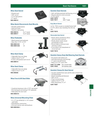 1001
SEATING
Seat Hardware
Garelick Clamp-On Seat Swivel
All metal design
Quick mounting and dismount
Vinyl covered clamps
Adjusts from 8" to 18"
Plate dimensions: 6" x 6"
GAR 75007
Garelick Heavy Duty Ball Bearing Seat Swivels
For marine and outdoor use.
Self-lubricated poly ball bearings
7" square top and bottom
Plates on 5-1/4" centre slots
GAR 712-12BB Zinc covered steel
GAR 75020 304 stainless steel
Garelick Seat Swivels
360o
self-lubricated poly ball bearing swivel
Heavily plated to resist corrosion
6-7/8" square
GAR 75016 Flat
GAR 75017 With 7o
angle
Removable Seat Swivel
Quick release mechanism allows
seat to be easily removed
Sturdy plastic tracks mount
permanently to boat
Swivel slides in between track
and locks in place
Lever allows easy detachment of
swivel and seat
GAR 75019
Easy Mount Swivel
As No. 75016 except an extended bottom half
(7-3/4"), allows easy mounting from the top
side.
GAR 75018
Wise Universal Mounting Plate
4 x 1/2" pre-drilled & 4 x 1/4" counter
sunk holes
Polyethylene construction
Fits most marine seats and hardware
WIS 8WD399-1
Wise Seat Swivel
Painted steel
360° swivel
5-1/4" hole pattern
6" square
WIS 8WD10
Wise Quick Disconnects Seat Mounts
Durable molded plastic
Steel rail frame
Stainless steel spring
WIS 8WD16 For 7" swivel
WIS 8WD17 For 6" swivel
Wise Pedestals
Black painted steel pedestals
Base dim: 6-7/8" x 6-7/8"
WIS 8WD1251 7"
WIS 8WD1250 13"
Wise Seat Clamp
Adjustable boat seat clamp
Adjusts from 8" to 19"
Comes with painted steel swivel
WIS 8WD14
Wise Seat Clamp
Adjustable boat seat clamp
Adjusts from 8" to 19"
WIS 8WD80
Wise Fore & Aft Seat Slide
Anodized aluminum with a 2-7/8" seat mount
Fits locking & non-locking 2-7/8" pedestals
WIS 8WD374
 